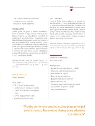 Cómo incluir 5 porciones de frutas y verduras 129
• 100 g queso mantecoso o mozarella
• sal, pimienta, nuez moscada
• huevo duro picado (opcional)
PROCEDIMIENTO
Aceitar pailas de greda o pocillos individuales.
Cocer la coliflor en agua con sal hasta que esté
blanda. Preparar una salsa blanca calentando el
aceite, luego agregar la harina y cocinar, incorporar
la leche hirviendo y revolver constantemente para
que no se pegue. Aliñar con sal, pimienta y nuez
moscada. Cortar las ramas y poner por capas en las
pailas:unacapadecoliflor,quesomantecosorallado
y cubrir con salsa blanca. Repetir el procedimiento
y terminar con salsa blanca y queso rallado para
gratinar. Llevar a horno precalentado para gratinar
y servir cuando esté dorado.
Información nutricional por porción: Energía 187
kcal; proteínas 10,8 g; grasa total 7,7 g; colesterol
21,7 mg; carbohidratos 20,9 g; fibra 4,77 g; sodio
281 mg.
FLAN DE FRUTILLAS
(Para 4 personas)
INGREDIENTES
• 250 ml de leche descremada
• 1 cucharadita de esencia de vainilla
• 1 cucharadita de endulzante líquido
• 1 clara
• 2 sobres de gelatina sin sabor
• ¾ taza de frutillas licuadas
“Pruebe comer una ensalada como plato principal
en el almuerzo. No agregue demasiados aderezos
a la ensalada”
PROCEDIMIENTO
Hervir la leche descremada con la esencia de
vainilla. Retirar e incorporar el endulzante. Agregar
la gelatina previamente hidratada en media taza
de agua fría, llevar nuevamente al fuego hasta
que la gelatina esté totalmente disuelta. Retirar
y dejar enfriar. Cuando esté fría, añadir la clara
batida y las frutillas licuadas y mezclar. Poner la
mezcla en un molde apenas mojado, refrigerar
durante unas horas y desmoldar.
Información nutricional por porción: Energía 50
kcal; proteínas 2,6 g; grasa total 0,6 g; colesterol
5 mg; carbohidratos 6 g; fibra 1 g; sodio 46 mg.	
CREMA DE ESPÁRRAGOS
(Para 6 personas)
INGREDIENTES
• 1 atado de espárragos frescos y cocidos
• 6 tazas de caldo de pollo o verduras
• 1 trozo chico de zapallo
• 1 vara de apio en cuadritos
• 1 cebolla mediana en cuadritos
• 1 puerro en cuadritos
• ¼ taza de yogurt bajo en calorías natural
• 2 cucharadas de quesillo rallado
• sal y pimienta a gusto
 