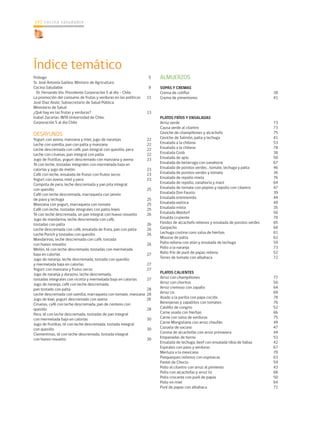 cocina saludable
142
Índice temático
Prólogo					 5
Sr. José Antonia Galilea. Ministro de Agricultura	
Cocina Saludable				 8
Dr. Fernando Vio. Presidente Corporación 5 al día - Chile	
La promoción del consumo de frutas y verduras en las políticas 11
José Diaz Anaíz. Subsecretario de Salud Pública.
Ministerio de Salud	
¿Qué hay en las frutas y verduras?			 13
Isabel Zacarías. INTA Universidad de Chile.
Corporación 5 al día Chile	
	
DESAYUNOS	
Yogurt con avena, manzana y miel, jugo de naranjas	 22
Leche con vainilla, pan con palta y manzana		 22
Leche descremada con café, pan integral con quesillo, pera	 22
Leche con ciruelas, pan integral con palta		 22
Jugo de frutillas, yogurt descremado con manzana y avena	 23
Té con leche, tostadas integrales con mermelada baja en
calorías y jugo de melón 				 23
Café con leche, ensalada de frutas con frutos secos	 23
Yogurt con avena, miel y pera			 23
Compota de pera, leche descremada y pan pita integral
con quesillo					 25
Café con leche descremada, marraqueta con jamón
de pavo y lechuga				 25
Manzana con yogurt, marraqueta con tomate		 25
Café con leche, tostadas integrales con palta, kiwis	 25
Té con leche descremada, un pan integral con huevo revuelto	 26
Jugo de mandarina, leche descremada con café,
tostadas con palta				 26
Leche descremada con café, ensalada de fruta, pan con palta	 26
Leche Porich y tostadas con quesillo			 26
Mandarinas, leche descremada con café, tostada
con huevo revuelto				 26
Melón, té con leche descremada, tostadas con mermelada
baja en calorías				 27
Jugo de naranja, leche descremada, tostada con quesillo
y mermelada baja en calorías			 27
Yogurt con manzana y frutos secos			 27
Jugo de naranja y durazno, leche descremada,
tostadas integrales con ricotta y mermelada baja en calorías	 27
Jugo de naranja, café con leche descremada,
pan tostado con palta				 28
Leche descremada con vainilla, marraqueta con tomate, manzana 28
Jugo de kiwi, yogurt descremado con avena	 28
Ciruelas, café con leche descremada, pan de centeno con
quesillo					 28
Pera, té con leche descremada, tostadas de pan integral
con mermelada baja en calorías			 30
Jugo de frutillas, té con leche descremada, tostada integral
con quesillo					 30
Clementinas, té con leche descremada, tostada integral
con huevo revuelto				 30
	
ALMUERZOS	
SOPAS Y CREMAS	
Crema de coliflor				 38
Crema de pimentones				 41
PLATOS FRÍOS Y ENSALADAS	
Arroz verde					 73
Causa verde al cilantro				 73
Ceviche de champiñones y alcachofa			 75
Ceviche de Salmón, palta y lechuga			 41
Ensalada a la chilena				 53
Ensalada a la chilena				 78
Ensalada Coob				 38
Ensalada de apio				 50
Ensalada de betarraga con zanahoria			 67
Ensalada de porotos verdes , tomate, lechuga y palta	 46
Ensalada de porotos verdes y tomate			 36
Ensalada de repollo mixta			 76
Ensalada de repollo, zanahoria y maní			 64
Ensalada de tomate con pepino y repollo con cilantro	 47
Ensalada Don Fausto				 39
Ensalada entretenida				 44
Ensalada exótica				 49
Ensalada mixta				 35
Ensalada Waldorf				 56
Ensalda crujiente				 70
Fondos de alcachofa rellenos y ensalada de porotos verdes	 65
Gazpacho					 68
Lechuga costina cons salsa de hierbas		 61
Mousse de palta				 62
Palta rellena con atún y ensalada de lechuga		 59
Pollo a la naranja				 73
Rollo frío de puré de papas relleno			 52
Torres de tomate con albahaca			 72
PLATOS CALIENTES	
Arroz con champiñones				 77
Arroz con choritos				 56
Arroz cremoso con zapallo			 64
Arroz Lis					 69
Asado a la parilla con papa cocida			 78
Berenjenas y zapallitos con tomates			 76
Caldillo de congrio				 52
Carne asada con hierbas				 66
Carne con salsa de verduras			 75
Carne Mongoliana con arroz chaufán			 49
Cazuela de vacuno				 47
Corona de alcachofas con arroz primavera		 44
Empanadas de horno				 53
Ensalada de lechuga, beef con ensalada tibia de habas	 42
Espirales con pavo y verduras			 67
Merluza a la mexicana				 70
Panqueques rellenos con espinacas			 63
Pastel de Choclo				 59
Pollo al cilantro con arroz al pimiento			 43
Pollo con alcachofas y arroz liz			 68
Pollo crocante con puré de papas			 50
Pollo en miel				 64
Puré de papas con albahaca			 71
 