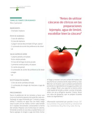 cocina saludable
72
TORRES DE TOMATE CON ALBAHACA
(Para 3 personas)
INGREDIENTES
• 3 tomates maduros
PESTO DE ALBAHACA
• 1 taza de albahaca
• ½ taza de espinaca
• 1 yogurt natural descremado (125 grs. aprox.)
• 1 cucharada de aceite (de preferencia de oliva)
• sal
SALSA GAZPACHO VERDE
• 1 pepino pelado y sin pepas
• ¼ de cebolla pelada
• ½ taza de lechuga escarola picada
• 1 pimiento verde picado y sin pepas
• ½ ramito de perejil
• 2 cucharadas de aceite (de preferencia de oliva)
• vinagre
• sal
RICOTTA BAJA EN CALORÍAS
• 1 litro de leche semidescremada
• 2 cucharadas de vinagre de manzana o jugo de
limón
PROCEDIMIENTO
Sacar el pedúnculo de los tomates y hacer una
cruz en el extremo opuesto de la piel de cada uno.
Sumergir en agua hirviendo por 1 minuto y luego
enfriar 5 minutos en agua fría con hielo, luego
sacar la piel con las manos. Cortar cada tomate
en 5 tajadas horizontales conservando la forma
del tomate. Preparar una ricotta baja en calorías,
hirviendo la leche en una olla y cuando hierva con
fuerza agregar el vinagre o jugo de limón. Cortar
el fuego y revolver con una cuchara de madera, de
esta forma se cortará la leche, dejar enfriar y colar.
Mezclar con el pesto, que se prepara previamente
poniendolosingredientesenlajuguerayaliñarcon
sal y vinagre. Poner una capa de la mezcla entre
cada tajada de tomate y volver a armar el tomate,
aliñar con sal y refrigerar durante 3 horas. Servir
con salsa de gazpacho, que se prepara licuando
todos los ingredientes.”
Información nutricional por porción: Energía 287
kcal; proteínas 18 g; grasa total 8,6 g; colesterol 6,8
mg; carbohidratos 40 g; fibra 5,9 g; sodio 352 mg.
“Antes de utilizar
cáscaras de cítricos en las
preparaciones
(ejemplo, agua de limón),
escobillar bien la cáscara”
 