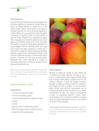 cocina saludable
74
PROCEDIMIENTO
Sacar las hojas de cilantro y licuar en la juguera con
el aceite vegetal y las espinacas cocidas. Reservar.
Cocer las papas peladas en agua fría con sal,
moler cuando estén cocidas (escurrir del agua) y
estando calientes unir con el aceite de espinacas y
cilantro. Aliñar con sal y pimienta. Cortar las paltas
en láminas a lo ancho y aliñar con sal, pimienta y
jugo de limón. Preparar una mayonesa de papa.
Cocer las papas y la zanahoria peladas, licuar en la
juguera con la leche, aceite y sal. Forrar un molde
de 10x35 cm con papel mantequilla y pincelar con
aceite vegetal. Para el montaje poner una capa
de la mezcla de papa, espinacas y cilantro de 3
centímetros, luego una capa de mayonesa de papa.
Después seguir con las rebanadas de palta y otra
capa de mayonesa de papa. A continuación poner
el atún y terminar con otra capa de masa verde.
Refrigerar. Para servir, desmoldar el molde en
una fuente y decorar con láminas de palta, atún y
julianas de pimentón rojo.
Información nutricional por porción: Energía 235
kcal; proteínas 11 g; grasa total 8,8 g; colesterol
17,1 mg; carbohidratos 30,3 g; fibra 6,2 g; sodio
323 mg.
MOUSSE DE MANGO Y LIMÓN
INGREDIENTES
• 1 ½ taza de pulpa de mango
• 2 limones (ralladura y jugo)
• 1 cucharada de gelatina en polvo sin sabor
• 1 huevo
• 2 claras
• 30 g de azúcar o endulzante a gusto
• 150 ml de yogurt bajo en calorías natural
• rodajas de limón para decorar
PROCEDIMIENTO
Mezclar la pulpa de mango (u otra fruta) con
la ralladura de limón. Mezclar el huevo y las 2
claras y edulcorante y batir vigorosamente hasta
que la mezcla esté pálida y espesa, cerca de 10
minutos. Agregar el puré de mango batiendo.
Agregar el yogurt y reservar. Disolver la gelatina
en el jugo de limón y entibiar en el microondas.
Dejar enfriar para mezclar suavemente con la
preparación anterior. Verter la mezcla en un molde,
previamente forrado con plástico transparente
y llevar al congelador durante 2 horas. Servir
desmoldado como un helado, también se puede
servir en copas individuales. Decorar con rodajas
de limón o fruta deseada.
Información nutricional por porción: Energía 94
kcal; proteínas 6,1 g; grasa total 1,0 g; colesterol
35,8 mg; carbohidratos 16,2 g; fibra 2,2 g; sodio
51,2 mg.
 