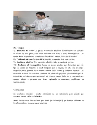 Desventajas:
7).- Utensilios de cocina. Las placas de inducción funcionan exclusivamente con utensilios
de cocina de base plana y que estén fabricados con acero o hierro ferromagnéticos. Los
cuales tienen un precio más elevado que el tradicional menaje de cocina de aluminio.
8).- Precio más elevado. Su costo inicial también es superior al de otras cocinas.
9).- Suministro eléctrico. Si el suministro eléctrico falla, te quedás sin cocinar.
10).- Radiación electromagnética. Aunque no existen estudios que demuestren que este
tipo de cocina es perjudica la salud (tampoco que lo niegue), se sabe que el campo
magnético puede penetrar en el cuerpo e inducir otros campos y corrientes eléctricas. Los
estándares actuales funcionan con corrientes 50 veces más pequeñas que el umbral para la
estimulación del sistema nervioso central. No obstante existen dudas de si estas corrientes
podrían afectar a personas que tienen implantado un marcapasos, modificando su
funcionamiento.
Conclusiones
En conclusión obtuvimos mucha información no tan satisfactoria pero entendí que
realmente es una cocina de inducción.
Bueno en conclusión esto me sirvió para saber que desventajas y que ventajas tendremos en
los años venideros con esta nueva tecnología
 