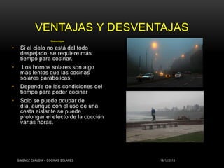 VENTAJAS Y DESVENTAJAS
Desventajas

•

Si el cielo no está del todo
despejado, se requiere más
tiempo para cocinar.

•

Los hornos solares son algo
más lentos que las cocinas
solares parabólicas.

•

Depende de las condiciones del
tiempo para poder cocinar

•

Solo se puede ocupar de
día, aunque con el uso de una
cesta aislante se puede
prolongar el efecto de la cocción
varias horas.

GIMENEZ CLAUDIA – COCINAS SOLARES

16/12/2013

 