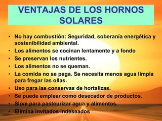 VENTAJAS DE LOS HORNOS
SOLARES
• No hay combustión: Seguridad, soberanía energética y
sostenibilidad ambiental.
• Los alimentos se cocinan lentamente y a fondo
• Se preservan los nutrientes.
• Los alimentos no se queman.
• La comida no se pega. Se necesita menos agua limpia
para fregar las ollas.
• Uso para las conservas de hortalizas.
• Se puede emplear como desecador de productos.
• Sirve para pasteurizar agua y alimentos.
• Elimina invitados indeseados
 