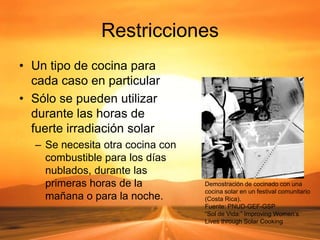 Restricciones
• Un tipo de cocina para
cada caso en particular
• Sólo se pueden utilizar
durante las horas de
fuerte irradiación solar
– Se necesita otra cocina con
combustible para los días
nublados, durante las
primeras horas de la
mañana o para la noche.
Demostración de cocinado con una
cocina solar en un festival comunitario
(Costa Rica).
Fuente: PNUD-GEF-GSP
“Sol de Vida:” Improving Women’s
Lives through Solar Cooking
 
