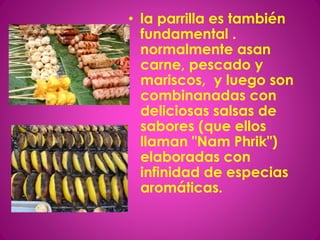 • la parrilla es también
fundamental .
normalmente asan
carne, pescado y
mariscos, y luego son
combinanadas con
deliciosas salsas de
sabores (que ellos
llaman "Nam Phrik")
elaboradas con
infinidad de especias
aromáticas.
 