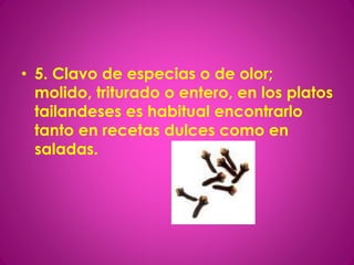 • 5. Clavo de especias o de olor;
molido, triturado o entero, en los platos
tailandeses es habitual encontrarlo
tanto en recetas dulces como en
saladas.
 