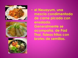 • el Neuayum, una
mezcla condimentada
de carne picada con
ensalada.
Generalmente se
acompaña, de Pad
Thai, fideos fritos con
brotes de semillas.
 