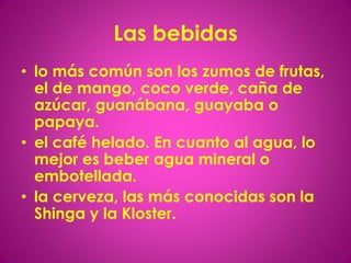Las bebidas
• lo más común son los zumos de frutas,
el de mango, coco verde, caña de
azúcar, guanábana, guayaba o
papaya.
• el café helado. En cuanto al agua, lo
mejor es beber agua mineral o
embotellada.
• la cerveza, las más conocidas son la
Shinga y la Kloster.
 