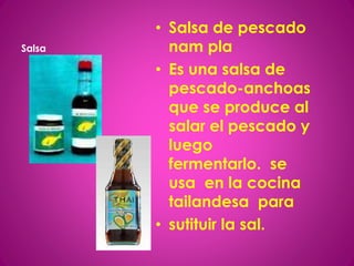 Salsa
• Salsa de pescado
nam pla
• Es una salsa de
pescado-anchoas
que se produce al
salar el pescado y
luego
fermentarlo. se
usa en la cocina
tailandesa para
• sutituir la sal.
 