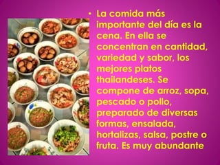 • La comida más
importante del día es la
cena. En ella se
concentran en cantidad,
variedad y sabor, los
mejores platos
thailandeses. Se
compone de arroz, sopa,
pescado o pollo,
preparado de diversas
formas, ensalada,
hortalizas, salsa, postre o
fruta. Es muy abundante
 