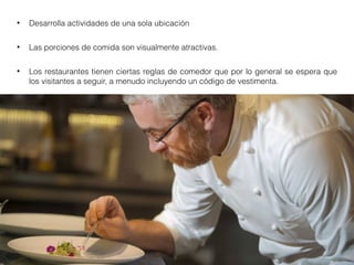 • Desarrolla actividades de una sola ubicación
• Las porciones de comida son visualmente atractivas.
• Los restaurantes tienen ciertas reglas de comedor que por lo general se espera que
los visitantes a seguir, a menudo incluyendo un código de vestimenta.
 