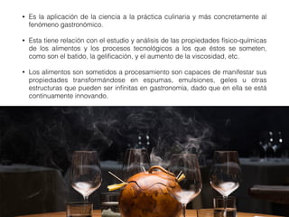 • Es la aplicación de la ciencia a la práctica culinaria y más concretamente al
fenómeno gastronómico.
• Esta tiene relación con el estudio y análisis de las propiedades físico-químicas
de los alimentos y los procesos tecnológicos a los que éstos se someten,
como son el batido, la geliﬁcación, y el aumento de la viscosidad, etc.
• Los alimentos son sometidos a procesamiento son capaces de manifestar sus
propiedades transformándose en espumas, emulsiones, geles u otras
estructuras que pueden ser inﬁnitas en gastronomía, dado que en ella se está
continuamente innovando.
 