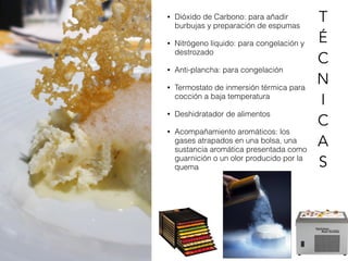 • Dióxido de Carbono: para añadir
burbujas y preparación de espumas
• Nitrógeno líquido: para congelación y
destrozado
• Anti-plancha: para congelación
• Termostato de inmersión térmica para
cocción a baja temperatura
• Deshidratador de alimentos
• Acompañamiento aromáticos: los
gases atrapados en una bolsa, una
sustancia aromática presentada como
guarnición o un olor producido por la
quema
T
É
C
N
I
C
A
S
 