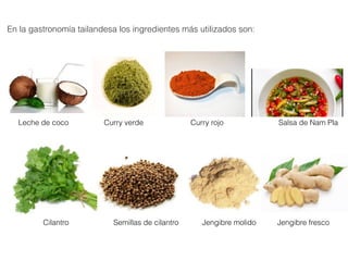 En la gastronomía tailandesa los ingredientes más utilizados son:
Salsa de Nam PlaCurry rojo
Cilantro Jengibre fresco
Leche de coco
Jengibre molido
Curry verde
Semillas de cilantro 
 