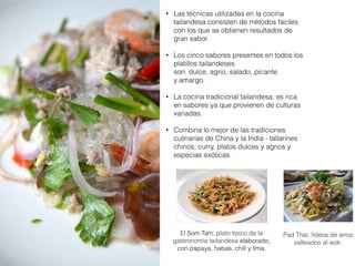 • Las técnicas utilizadas en la cocina
tailandesa consisten de métodos fáciles
con los que se obtienen resultados de
gran sabor.
• Los cinco sabores presentes en todos los
platillos tailandeses
son: dulce, agrio, salado, picante
y amargo.
• La cocina tradicional tailandesa, es rica
en sabores ya que provienen de culturas
variadas.
• Combina lo mejor de las tradiciones
culinarias de China y la India - tallarines
chinos, curry, platos dulces y agrios y
especias exóticas.
El Som Tam, plato típico de la
gastronomía tailandesa elaborado,
con papaya, habas, chili y lima.
Pad Thai, fideos de arroz
salteados al wok.
 