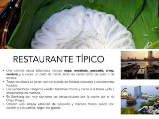 • Una comida típica tailandesa incluye sopa, ensalada, pescado, arroz,
verdura y a veces un plato de carne, tanto de cerdo como de pollo o de
ternera.
• Todos los platos se sirven con un surtido de hierbas naturales y condimentos
líquidos.
• Los vendedores callejeros venden tallarines chinos y carne a la brasa junto a
restaurantes de marisco.
• En Bankong son muy comunes las cenas-crucero por la noche por el río
Chao Phraya.
• Ofrecen una amplia variedad de pescado y marisco fresco asado con
carbón o a la parrilla, según los gustos.
RESTAURANTE TÍPICO
 