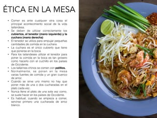 ÉTICA EN LA MESA
• Comer es ante cualquier otra cosa el
principal  acontecimiento social  de la vida
tailandesa.
• Se deben de utilizar correctamente los
cubiertos, el tenedor (mano izquierda) y la
cuchara (mano derecha)
• El tenedor se utiliza para empujar pequeñas
cantidades de comida en la cuchara.
• La cuchara es el  único  cubierto que tiene
que ponerse en la boca.
• Para los tailandeses utilizar el tenedor para
poner la comida en la boca es tan grosero
como hacerlo con el cuchillo en los países
de Occidente.
• Los tallarines chinos se comen con palillos.
• Normalmente, se ponen en la mesa
varias fuentes de comida y un gran cuenco
de arroz.
• Cuando se sirve uno mismo no hay que
poner más de una o dos cucharadas  en el
plato cada vez.
• Nunca llene el plato de una sola vez como,
se suele hacer en los países de Occidente.
• Es habitual, cuando se empieza a comer,
servirse primero una cucharada de arroz
blanco.
 
