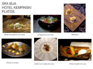Pastel de pistacho con coco Langosta al curry rojo Makanan
Codorniz en salsa de coco Pollo envuelto en curry
Vieiras en sirope
SRA BUA
HOTEL KEMPINSKI
PLATOS.
 