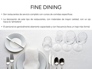 • Son restaurantes de servicio completo con cursos de comidas especíﬁcas
• La decoración de este tipo de restaurantes, con materiales de mayor calidad, con un ojo
hacia la "atmósfera"
• El personal es generalmente altamente capacitado y con frecuencia lleva un traje más formal.
FINE DINING
 