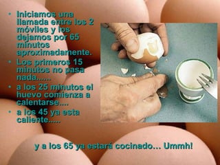 Iniciamos una llamada entre los 2 móviles y los dejamos por 65 minutos aproximadamente.  Los primeros 15 minutos no pasa nada......  a los 25 minutos el huevo comienza a calentarse....  a los 45 ya esta caliente.....  y a los 65 ya estará cocinado… Ummh!   