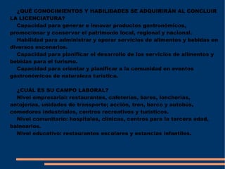 ¿QUÉ CONOCIMIENTOS Y HABILIDADES SE ADQUIRIRÁN AL CONCLUIR LA LICENCIATURA? Capacidad para generar e innovar productos gastronómicos, promocionar y conservar el patrimonio local, regional y nacional. Habilidad para administrar y operar servicios de alimentos y bebidas en diversos escenarios. Capacidad para planificar el desarrollo de los servicios de alimentos y bebidas para el turismo. Capacidad para orientar y planificar a la comunidad en eventos gastronómicos de naturaleza turística. ¿CUÁL ES SU CAMPO LABORAL? Nivel empresarial: restaurantes, cafeterías, bares, loncherías, antojerías, unidades de transporte; acción, tren, barco y autobús, comedores industriales, centros recreativos y turísticos. Nivel comunitario: hospitales, clínicas, centros para la tercera edad, balnearios. Nivel educativo: restaurantes escolares y estancias infantiles. 