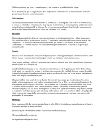El último problema que tiene el congelamiento es que promueve la oxidación de las grasas.

Por la misma razón que el congelamiento daña las proteínas, también facilita la alteración de las moléculas
grasas, lo cual favorece los sabores rancios.

Calentamiento

La comida que se sella en un envase mientras la calentás, no se descompone. En la técnica de pasteurización,
la comida es calentada lo suficiente como para impedir el crecimiento de microorganismos y al mismo tiempo
causando el menor daño posible al alimento. Por el contrario, durante la esterilización todos los organismos
son destruidos independientemente del efecto que esto cause en la comida.

Ahumado

El ahumado es una técnica de preservación que consiste en un tipo de cocinado lento y a baja temperatura.
Pero también resulta en un tratamiento químico. El humo es un material complejo que contiene más de 200
compuestos. Las sustancias tóxicas son precisamente las que inhiben el crecimiento de los microbios.
Generalmente se combina el curado por sal con ahumado para minimizar la oxidación de las grasas que
induce el salado.

Curado

El curado es un procedimiento basado en el empleo de la sal común y por lo regular también de sales de ácido
nítrico, muchas veces con otras sustancias para obtener una carne más o menos conservable.

La sal ha sido usada para inhibir el crecimiento bacteriano por miles de años, y fue especialmente importante
hasta la llegada de la refrigeración.

Cuando embebemos la carne en una solución muy concentrada de sal, el agua que está dentro de las células
tiende a salir por ósmosis. Peo no todo es tan lindo como pensamos. En realidad, el mismo proceso de salado
produce la destrucción de muchas proteínas de la carne, por lo que la carne, por lo que la carne tratada de esta
forma tiene proporcionalmente mas grasa.

El curado también tiene un efecto sobre el color. Sabemos por experiencia que los jamones y otras carnes
saladas retienen su color rosa−rojo incluso luego de cocinados. Eso se debe a la presencia en la salcurante de
un compuesto químico llamado nitro (NO2), que reacciona con el pigmento púrpura mioglobina para formar
la molécula nitrosomioglobina. Este compuesto es muy estable a los cambios de temperaturas, pero es
sensible al oxígeno y a la luz. Por el mismo precio, el nitrito es un agente antibacteriano muy efectivo, retarda
la oxidación y contribuye a darle sabor a la carne. En los últimos años se ha abierto un debate sobre el posible
efecto promotor del cáncer de las nitrosoaminas, compuestos que aparecen al reaccionar estas sales con los
aminoácidos de las proteínas.

El charqui

Carne seca comestible. La carne es curada al aire, al sol o al hielo. Los indígenas preparaban carne de ñandú o
de guanaco, salada o no, desecada al aire.

El charqui puede ser triturado a mortero o desflecado cuando está mojado.

El origen de la palabra es incierto.

En inglés se utiliza la palabra jerky.


                                                                                                               10
 
