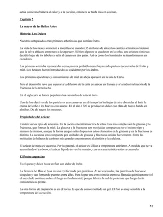 actúa como una barrera al calor y a la cocción, entonces se tarda más en cocinar.

Capitulo 5

La mayor de las Bellas Artes

Historia: Los Dulces

Nuestros antepasados eran primates arborícolas que comían frutos.

La vida de los monos comenzó a modificarse cuando (15 millones de años) los cambios climáticos hicieron
que la selva africana empezara a desaparecer. Si bien algunos se quedaron en la selva, una criatura simiesca
decidió bajar de los árboles y salir al campo en dos patas. Así es como los homínidos se transformaron en
cazadores.

Las primeras comidas reconocidas como postres probablemente hayan sido pastas concentradas de frutas y
miel. Los helados fueron introducidos al occidente por los árabes.

Los primeros apicultores y consumidores de miel de abeja aparecen en la isla de Creta.

Pero el desarrollo tuvo que esperar a la difusión de la caña de azúcar en Europa y a la industrialización de la
fructuosa de la remolacha.

En el siglo xvii se hacen populares los caramelos de azúcar duro.

Uno de los objetivos de los pasteleros era conservar en el tiempo las burbujas de aire obtenidas al batir la
crema de leche o los huevos con azúcar. En el año 1720 se produce un dulce con clara de huevo batida en
almíbar. De ahí nacen los mousses.

Propiedades del azúcar

Existen varios tipos de azucares. En la cocina encontramos tres de ellos. Los más simples son la glucosa y la
fructuosa, que forman la miel. La glucosa y la fructuosa son moléculas compuestas por el mismo tipo y
número de átomos, aunque la forma en que están dispuestos estos elementos en la glucosa y en la fructuosa es
distinta. La sacarosa está compuesta por unidades de glucosa y fructuosa unidas fuertemente. Entre las
moléculas de hidrato de carbono más grandes encontramos al almidón y la celulosa.

El azúcar de mesa es sacarosa. Por lo general, el azúcar es sólido a temperatura ambiente. A medida que se va
acumulando el carbono, el azúcar líquido se vuelve marrón, con un característico sabor a caramelo.

El Postre argentino

Es el queso y dulce hasta un flan con dulce de leche.

La firmeza del flan se basa en una red formada por proteínas. Al ser cocinadas, las proteínas de huevo se
coagulan y van formando puentes entre ellas. Para lograr una consistencia cremosa, llamada químicamente sol
el mezclado continuo sobre el fuego es fundamental, porque fabrica la red de proteínas que luego darán
consistencia al postre.

La otra forma de prepararlo es en el horno, lo que da como resultado un gel. El flan es muy sensible a la
temperatura de la cocción.



                                                                                                               12
 