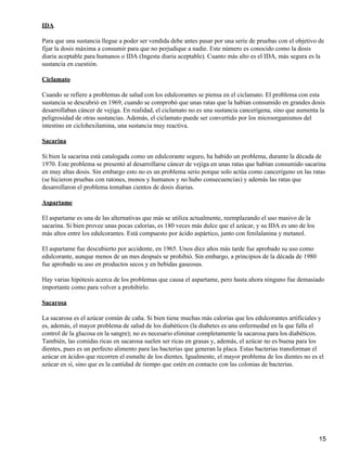 IDA

Para que una sustancia llegue a poder ser vendida debe antes pasar por una serie de pruebas con el objetivo de
fijar la dosis máxima a consumir para que no perjudique a nadie. Este número es conocido como la dosis
diaria aceptable para humanos o IDA (Ingesta diaria aceptable). Cuanto más alto es el IDA, más segura es la
sustancia en cuestión.

Ciclamato

Cuando se refiere a problemas de salud con los edulcorantes se piensa en el ciclamato. El problema con esta
sustancia se descubrió en 1969, cuando se comprobó que unas ratas que la habían consumido en grandes dosis
desarrollaban cáncer de vejiga. En realidad, el ciclamato no es una sustancia cancerígena, sino que aumenta la
peligrosidad de otras sustancias. Además, el ciclamato puede ser convertido por los microorganismos del
intestino en ciclohexilamina, una sustancia muy reactiva.

Sacarina

Si bien la sacarina está catalogada como un edulcorante seguro, ha habido un problema, durante la década de
1970. Este problema se presentó al desarrollarse cáncer de vejiga en unas ratas que habían consumido sacarina
en muy altas dosis. Sin embargo esto no es un problema serio porque solo actúa como cancerígeno en las ratas
(se hicieron pruebas con ratones, monos y humanos y no hubo consecuencias) y además las ratas que
desarrollaron el problema tomaban cientos de dosis diarias.

Aspartame

El aspartame es una de las alternativas que más se utiliza actualmente, reemplazando el uso masivo de la
sacarina. Si bien provee unas pocas calorías, es 180 veces más dulce que el azúcar, y su IDA es uno de los
más altos entre los edulcorantes. Está compuesto por ácido aspártico, junto con fenilalanina y metanol.

El aspartame fue descubierto por accidente, en 1965. Unos diez años más tarde fue aprobado su uso como
edulcorante, aunque menos de un mes después se prohibió. Sin embargo, a principios de la década de 1980
fue aprobado su uso en productos secos y en bebidas gaseosas.

Hay varias hipótesis acerca de los problemas que causa el aspartame, pero hasta ahora ninguno fue demasiado
importante como para volver a prohibirlo.

Sacarosa

La sacarosa es el azúcar común de caña. Si bien tiene muchas más calorías que los edulcorantes artificiales y
es, además, el mayor problema de salud de los diabéticos (la diabetes es una enfermedad en la que falla el
control de la glucosa en la sangre); no es necesario eliminar completamente la sacarosa para los diabéticos.
También, las comidas ricas en sacarosa suelen ser ricas en grasas y, además, el azúcar no es buena para los
dientes, pues es un perfecto alimento para las bacterias que generan la placa. Estas bacterias transforman el
azúcar en ácidos que recorren el esmalte de los dientes. Igualmente, el mayor problema de los dientes no es el
azúcar en sí, sino que es la cantidad de tiempo que estén en contacto con las colonias de bacterias.




                                                                                                             15
 