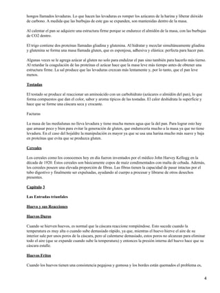 hongos llamados levaduras. Lo que hacen las levaduras es romper los azúcares de la harina y liberar dióxido
de carbono. A medida que las burbujas de este gas se expanden, son mantenidas dentro de la masa.

Al calentar el pan se adquiere una estructura firme porque se endurece el almidón de la masa, con las burbujas
de CO2 dentro.

El trigo contiene dos proteínas llamadas gliadina y glutenina. Al hidratar y mezclar simultáneamente gliadina
y glutenina se forma una masa llamada gluten, que es esponjosa, adhesiva y elástica: perfecta para hacer pan.

Algunas veces se le agrega azúcar al gluten no solo para endulzar el pan sino también para hacerlo más tierno.
Al retardar la coagulación de las proteínas el azúcar hace que la masa leve más tiempo antes de obtener una
estructura firme. La sal produce que las levaduras crezcan más lentamente y, por lo tanto, que el pan leve
menos.

Tostadas

El tostado se produce al reaccionar un aminoácido con un carbohidrato (azúcares o almidón del pan), lo que
forma compuestos que dan el color, sabor y aroma típicos de las tostadas. El calor deshidrata la superficie y
hace que se forme una cáscara seca y crocante.

Facturas

La masa de las medialunas no lleva levadura y tiene mucha menos agua que la del pan. Para lograr esto hay
que amasar poco y bien para evitar la generación de gluten, que endurecería mucho a la masa ya que no tiene
levadura. En el caso del hojaldre la manipulación es mayor ya que se usa una harina mucho más suave y baja
en proteínas que evita que se produzca gluten.

Cereales

Los cereales como los conocemos hoy en día fueron inventados por el médico John Harvey Kellogg en la
década de 1920. Éstos cereales son básicamente copos de maíz condimentados con malta de cebada. Además,
los cereales poseen una elevada proporción de fibras. Las fibras tienen la capacidad de pasar intactas por el
tubo digestivo y finalmente ser expulsadas, ayudando al cuerpo a procesar y librarse de otros desechos
presentes.

Capitulo 3

Las Entradas triunfales

Huevo y sus Reacciones

Huevos Duros

Cuando se hierven huevos, es normal que la cáscara reaccione rompiéndose. Esto sucede cuando la
temperatura es muy alta o cuando sube demasiado rápido, ya que, mientras el huevo hierve el aire de su
interior sale por unos poros de la cáscara, pero al calentarse demasiado, estos poros no alcanzan para eliminar
todo el aire (que se expande cuando sube la temperatura) y entonces la presión interna del huevo hace que su
cáscara estalle.

Huevos Fritos

Cuando los huevos tienen una consistencia pegajosa y gomosa y los bordes están quemados el problema es,


                                                                                                                4
 