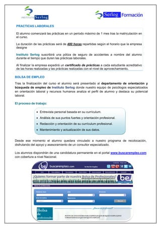 PRACTICAS LABORALES
El alumno comenzará las prácticas en un periodo máximo de 1 mes tras la matriculación en
el curso.
La duración de las prácticas será de 480 horas repartidas según el horario que la empresa
designe
Instituto Serlog suscribirá una póliza de seguro de accidentes a nombre del alumno
durante el tiempo que duren las prácticas laborales.
Al finalizar la empresa expedirá un certificado de prácticas a cada estudiante acreditativo
de las horas realizadas y las prácticas realizadas con el nivel de aprovechamiento.
BOLSA DE EMPLEO
Tras la finalización del curso el alumno será presentado al departamento de orientación y
búsqueda de empleo de Instituto Serlog donde nuestro equipo de psicólogos especializados
en orientación laboral y recursos humanos analiza el perfil de alumno y destaca su potencial
laboral.
El proceso de trabajo:
Desde ese momento el alumno quedara vinculado a nuestro programa de recolocación,
disfrutando del apoyo y asesoramiento de un consultor especializado.
Los alumnos dispondrán de una candidatura permanente en el portal www.buscarempleo.com
con cobertura a nivel Nacional.
 Entrevista personal basada en su currículum.
 Análisis de sus puntos fuertes y orientación profesional.
 Redacción y orientación de su currículum profesional.
 Mantenimiento y actualización de sus datos.
 