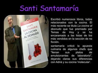 Santi Santamaría
        Escribió numerosos libros, todos
        relacionados con la cocina. El
        más reciente se titula La cocina al
        desnudo que fue premiado por
        Temas de Hoy y se ha
        encaramado a las listas de los
        más vendidos en la sección de no
        ficción.
        santamaría criticó la apuesta
        culinaria de algunos chefs que
        "llenan     sus      platos     de
        emulsionantes de laboratorio",
        dejando claras sus diferencias
        con Adrià y su cocina 'molecular„.
 