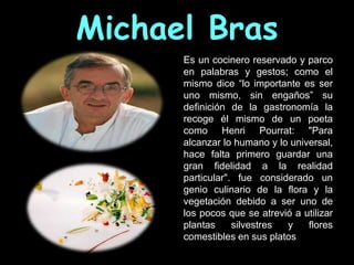 Michael Bras
      Es un cocinero reservado y parco
      en palabras y gestos; como el
      mismo dice “lo importante es ser
      uno mismo, sin engaños” su
      definición de la gastronomía la
      recoge él mismo de un poeta
      como Henri Pourrat: "Para
      alcanzar lo humano y lo universal,
      hace falta primero guardar una
      gran fidelidad a la realidad
      particular". fue considerado un
      genio culinario de la flora y la
      vegetación debido a ser uno de
      los pocos que se atrevió a utilizar
      plantas     silvestres y    flores
      comestibles en sus platos
 
