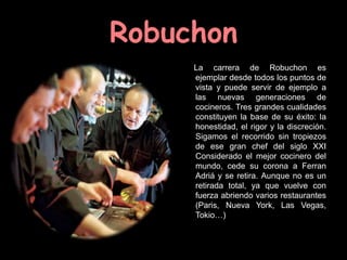 Robuchon
     La carrera de Robuchon es
     ejemplar desde todos los puntos de
     vista y puede servir de ejemplo a
     las nuevas generaciones de
     cocineros. Tres grandes cualidades
     constituyen la base de su éxito: la
     honestidad, el rigor y la discreción.
     Sigamos el recorrido sin tropiezos
     de ese gran chef del siglo XXI
     Considerado el mejor cocinero del
     mundo, cede su corona a Ferran
     Adriá y se retira. Aunque no es un
     retirada total, ya que vuelve con
     fuerza abriendo varios restaurantes
     (Paris, Nueva York, Las Vegas,
     Tokio…)
 