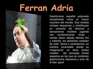 Ferran Adria
      Gastrónomo español aclamado
      actualmente como el menor
      cocinero del mundo. Sus recetas
      rompen esquemas y contribuyen
      un universo de texturas y
      sensaciones insólitas jugando
      con combinaciones crudo ,
      cocido, dulce ,salado, blando, frio
      y caliente. los alimentos cambian
      de color ,forma y consistencia .un
      hombre incansable donde su
      imaginación no tiene limites
      creador      del concepto nhube
      espacios en los que se combinan
      gastronomía, descanso y ocio; de
      la fast -good
 