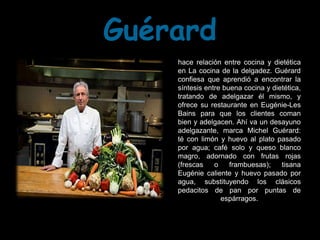 Guérard
    hace relación entre cocina y dietética
    en La cocina de la delgadez. Guérard
    confiesa que aprendió a encontrar la
    síntesis entre buena cocina y dietética,
    tratando de adelgazar él mismo, y
    ofrece su restaurante en Eugénie-Les
    Bains para que los clientes coman
    bien y adelgacen. Ahí va un desayuno
    adelgazante, marca Michel Guérard:
    té con limón y huevo al plato pasado
    por agua; café solo y queso blanco
    magro, adornado con frutas rojas
    (frescas    o    frambuesas);    tisana
    Eugénie caliente y huevo pasado por
    agua, substituyendo los clásicos
    pedacitos de pan por puntas de
                  espárragos.
 