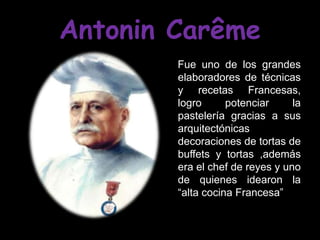 Antonin Carême
        Fue uno de los grandes
        elaboradores de técnicas
        y recetas Francesas,
        logro      potenciar     la
        pastelería gracias a sus
        arquitectónicas
        decoraciones de tortas de
        buffets y tortas ,además
        era el chef de reyes y uno
        de quienes idearon la
        “alta cocina Francesa”
 