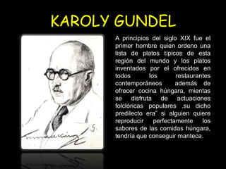 KAROLY GUNDEL
      A principios del siglo XIX fue el
      primer hombre quien ordeno una
      lista de platos típicos de esta
      región del mundo y los platos
      inventados por el ofrecidos en
      todos       los       restaurantes
      contemporáneos        además de
      ofrecer cocina húngara, mientas
      se disfruta de actuaciones
      folclóricas populares .su dicho
      predilecto era” si alguien quiere
      reproducir    perfectamente    los
      sabores de las comidas húngara,
      tendría que conseguir manteca.
 