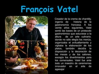 François Vatel
        Creador de la crema de chantilly,
        ingenio de       historia de la
        gastronomía francesa. A los
        veinte años siguientes, Vatel
        sentó las bases de un protocolo
        gastronómico que estuviese a la
        altura    de un arte culinario.
        donde no sólo elegía los menús,
        organizaba el avituallamiento y
        vigilaba la elaboración de los
        platos, también decidía la
        disposición y la decoración de
        las mesas y de los salones,
        escogía los divertimientos para
        los comensales. Vatel fue ante
        todo un maestro de ceremonias
        innovador en el arte de
        agasajar..
 