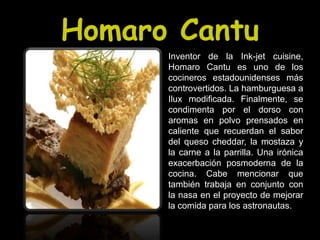 Homaro Cantu
      Inventor de la Ink-jet cuisine,
      Homaro Cantu es uno de los
      cocineros estadounidenses más
      controvertidos. La hamburguesa a
      Ilux modificada. Finalmente, se
      condimenta por el dorso con
      aromas en polvo prensados en
      caliente que recuerdan el sabor
      del queso cheddar, la mostaza y
      la carne a la parrilla. Una irónica
      exacerbación posmoderna de la
      cocina. Cabe mencionar que
      también trabaja en conjunto con
      la nasa en el proyecto de mejorar
      la comida para los astronautas.
 