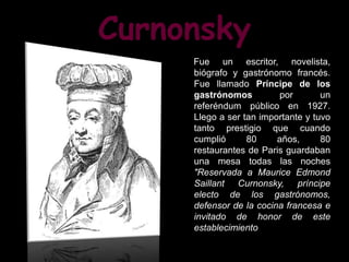 Curnonsky
     Fue un escritor, novelista,
     biógrafo y gastrónomo francés.
     Fue llamado Príncipe de los
     gastrónomos         por        un
     referéndum público en 1927.
     Llego a ser tan importante y tuvo
     tanto prestigio que cuando
     cumplió      80     años,      80
     restaurantes de Paris guardaban
     una mesa todas las noches
     "Reservada a Maurice Edmond
     Saillant Curnonsky, príncipe
     electo de los gastrónomos,
     defensor de la cocina francesa e
     invitado de honor de este
     establecimiento".
 