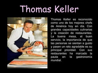 Thomas Keller
      Thomas Keller es reconocido
      como uno de los mejores chefs
      de América hoy en día. Con
      grandes capacidades culinarias
      y la creación de restaurantes.
      La buena mesa, el buen
      servicio, la importancia de que
      las personas se sientan a gusto
      y pasen un rato agradable es su
      principal prioridad. Con sus
      restaurantes ha marcado la
      pauta     en   la   gastronomía
      mundial.
 