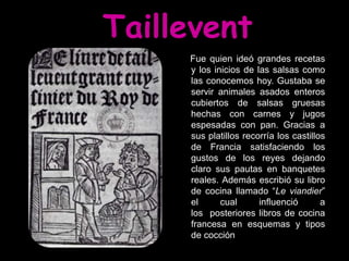 Taillevent
     Fue quien ideó grandes recetas
     y los inicios de las salsas como
     las conocemos hoy. Gustaba se
     servir animales asados enteros
     cubiertos de salsas gruesas
     hechas con carnes y jugos
     espesadas con pan. Gracias a
     sus platillos recorría los castillos
     de Francia satisfaciendo los
     gustos de los reyes dejando
     claro sus pautas en banquetes
     reales. Además escribió su libro
     de cocina llamado “Le viandier”
     el      cual      influenció       a
     los posteriores libros de cocina
     francesa en esquemas y tipos
     de cocción
 