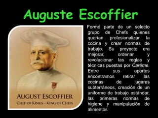 Auguste Escoffier
         Formó parte de un selecto
         grupo de Chefs quienes
         querían profesionalizar la
         cocina y crear normas de
         trabajo. Su proyecto era
         mejorar,      ordenar        y
         revolucionar las reglas y
         técnicas puestas por Carême.
         Entre       sus        aportes
         encontramos     retirar    las
         cocinas      de        lugares
         subterráneos, creación de un
         uniforme de trabajo estándar,
         las primeras normas de
         higiene y manipulación de
         alimentos
 