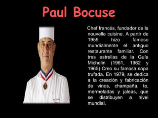 Paul Bocuse
      Chef francés, fundador de la
      nouvelle cuisine. A partir de
      1959       hizo      famoso
      mundialmente el antiguo
      restaurante familiar. Con
      tres estrellas de la Guía
      Michelin (1961, 1962 y
      1965) Creo su famosa sopa
      trufada. En 1979, se dedica
      a la creación y fabricación
      de vinos, champaña, te,
      mermeladas y jaleas, que
      se distribuyen a nivel
      mundial.
 