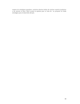 mujeres de comedores populares, cocineros jóvenes ávidos de conocer nuestros productos
y de recorrer el Perú. Vale la pena la apuesta pues se trata de un proyecto sin duda
estratégico para el desarrollo del país.




                                                                                   10
 