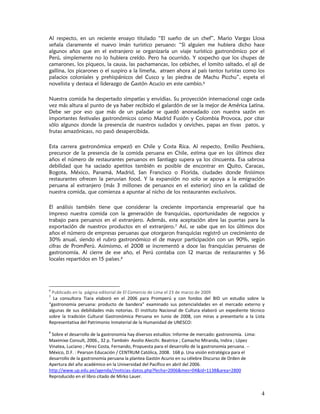 Al respecto, en un reciente ensayo titulado “El sueño de un chef”, Mario Vargas Llosa
señala claramente el nuevo imán turístico peruano: “Si alguien me hubiera dicho hace
algunos años que en el extranjero se organizaría un viaje turístico gastronómico por el
Perú, simplemente no lo hubiera creído. Pero ha ocurrido. Y sospecho que los chupes de
camarones, los piqueos, la causa, las pachamancas, los cebiches, el lomito saltado, el ají de
gallina, los picarones o el suspiro a la limeña, atraen ahora al país tantos turistas como los
palacios coloniales y prehispánicos del Cusco y las piedras de Machu Picchu”, espeta el
novelista y destaca el liderazgo de Gastón Acucio en este cambio.6

Nuestra comida ha despertado simpatías y envidias. Su proyección internacional coge cada
vez más altura al punto de ya haber recibido el galardón de ser la mejor de América Latina.
Debe ser por eso que más de un paladar se quedó anonadado con nuestra sazón en
importantes festivales gastronómicos como Madrid Fusión y Colombia Provoca, por citar
sólo algunos donde la presencia de nuestros sudados y ceviches, papas an tivas patos, y
frutas amazónicass, no pasó desapercibida.

Esta carrera gastronómica empezó en Chile y Costa Rica. Al respecto, Emilio Peschiera,
precursor de la presencia de la comida peruana en Chile, estima que en los últimos diez
años el número de restaurantes peruanos en Santiago supera ya los cincuenta. Esa sabrosa
debilidad que ha saciado apetitos también es posible de encontrar en Quito, Caracas,
Bogota, México, Panamá, Madrid, San Francisco o Florida, ciudades donde finísimos
restaurantes ofrecen la peruvian food. Y la expansión no solo se apoya a la emigración
peruana al extranjero (más 3 millones de peruanos en el exterior) sino en la calidad de
nuestra comida, que comienza a apuntar al nicho de los restaurantes exclusivos.

El análisis también tiene que considerar la creciente importancia empresarial que ha
impreso nuestra comida con la generación de franquicias, oportunidades de negocios y
trabajo para peruanos en el extranjero. Además, esta aceptación abre las puertas para la
exportación de nuestros productos en el extranjero.7 Así, se sabe que en los últimos dos
años el número de empresas peruanas que otorgaron franquicias registró un crecimiento de
30% anual, siendo el rubro gastronómico el de mayor participación con un 90%, según
cifras de PromPerú. Asimismo, el 2008 se incrementó a doce las franquicias peruanas de
gastronomía. Al cierre de ese año, el Perú contaba con 12 marcas de restaurantes y 56
locales repartidos en 15 países.8




6
   Publicado en la  página editorial de El Comercio de Lima el 23 de marzo de 2009
7
    La  consultora  Tiara  elaboró  en  el  2006  para  Promperú  y  con  fondos  del  BID  un  estudio  sobre  la 
“gastronomía  peruana:  producto  de  bandera”  examinado  sus  potencialidades  en  el  mercado  externo  y 
algunas  de  sus  debilidades  más  notorias.  El  instituto  Nacional  de  Cultura  elaboró  un  expediente  técnico 
sobre  la  tradición  Cultural  Gastronómica  Peruana  en  Junio  de  2008,  con  miras  a  presentarlo  a  la  Lista 
Representativa del Patrimonio Inmaterial de la Humanidad de UNESCO:  
                                                                        . 
8
   Sobre el desarrollo de la gastronomía hay diversos estudios: Informe de mercado: gastronomía.  Lima: 
Maximixe Consult, 2006., 32 p. También  Avolio Alecchi. Beatrice ; Camacho Miranda, Indira ; López 
Vinatea, Luciano ; Pérez Costa, Fernando, Propuesta para el desarrollo de la gastronomía peruana. ‐‐ 
México, D.F. : Pearson Educación / CENTRUM Católica, 2008.  168 p. Una visión estratégica para el 
desarrollo de la gastronomía peruana la plantea Gastón Acurio en su célebre Discurso de Orden de 
Apertura del año académico en la Universidad del Pacífico en abril del 2006. 
http://www.up.edu.pe/agenda//noticias‐datos.php?fecha=2006&mes=04&id=1138&area=2800 
Reproducido en el libro citado de Mirko Lauer. 


                                                                                                                   4
 