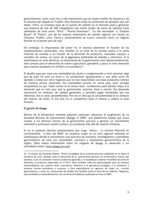 gastronómicos, como casos tan o más importantes que las mypes textiles de Gamarra o de
la industria del calzado en Trujillo. Para ilustrarlo están los centenares de ejemplos que van
desde “John” en Chiclayo (que de un puesto de cebiche en el mercado pasó a gerenciar
una empresa de más de 100 trabajadores con veinte locales de venta de cebiche) hasta
cebicherías de Lima como “Piscis”, “Puerto Huachano”, “La Isla escondida” o “Chepita
Royal”. El “Fiesta”, uno de los mejores restaurantes de comida regional con locales en
Chiclayo, Trujillo, Lima, Tacna y próximamente en Cusco, comenzó como un negocio
familiar en el primer piso de casa.

Sin embargo, la importancia del sector no se expresa solamente en función de los
establecimientos comerciales, sino también en el nivel de la comida casera y la venta
informal de comidas y en función de la demanda de productos, mercados, equipos y
utensilios de cocina, así como de la gigantesca publicidad de bebidas y alimentos. Si la
examinamos en estos términos, la importancia de la gastronomía crece desmesuradamente,
abre campos para el desarrollo de nuestra agricultura, ganadería y pesca al crear demanda
para nuestros productos en el Perú y el extranjero.10

El desafío pasa por crear una mentalidad de cluster o conglomerado a nivel nacional, algo
que de paso les hará un favor a los productores agropecuarios y que debe servir de
ejemplo a imitar por otros negocios que no han desarrollado una base productiva (oferta)
de materias primas nacionales. Esa mentalidad consiste en unirse para crear ventajas
competitivas ya que ‘todos vamos en la misma nave’. Juntémonos para atender mejor a la
demanda que en este caso será la gastronomía nacional, local y central. Esa demanda
reconocerá los atributos de calidad generados y promete pagar dividendos por esa
diferencia. Eso es crear competitividad. Por eso se dice que la competitividad es un atributo
del sistema, de todos. Si una fase no es competitiva todo el sistema o cadena se auto
limitará.

El gancho de Apega

Dentro de la perspectiva señalada adquiere particular relevancia el surgimiento de La
Sociedad Peruana de Gastronomía (Apega) el 2007, una plataforma amplia que busca
nuclear a los diversos actores de la gastronomía peruana y generar un movimiento
orientado a promover nuestra cocina y sus productos más allá de nuestras fronteras.

Es en el contexto descrito anteriormente que surge APEGA – LA SOCIEDA PERUANA DE
GASTRONOMÍA-      a fines del 2007. La iniciativa surgió en un foro regional realizado en
Lambayeque donde se encontraron una quincena de cocineros, investigadores y periodistas
gastronómicos de Lima con autoridades, cocineros y empresarios gastronómicos de la
región. (Para mayor información sobre los orígenes de Apega, su desarrollo y sus
actividades visitar: www.apega,com.pe)

10  :  El  ensayo  de  Fernando  Villarán  “Visión  Estratégica  de  la  culinaria  peruana”  publicado  en  el  diario  El 
Comercio  de  Lima    plantea  como  el  desarrollo  de  la    gastronomía  peruana  en  el  extranjero  motiva,  por 
ejemplo, a que se  procesen nuestros productos agrícolas y  se establezcan cadenas mundiales de venta de 
alimentos  y  productos  elaborados  en  el  Perú.  Abre  también  miles  de  oportunidades  para  los  jóvenes 
emprendedores  que  quieran  hacer  maricultura,  dedicarse  a  la  agricultura  ecológica,  a  la  forestería,  a 
procesar  hierbas  aromáticas  y  curativas,  o  bien  especializarse  en  agencias  de  viajes,  en    turismo 
gastronómico y, como no, restaurantes de calidad. Ver también sobre el tema de las cadenas; “Negocios, 
oportunidades y emprendimientos” de Luís Ginocchio Balcázar publicado en Piura el 2007.




                                                                                                                         6
 