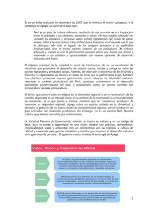 Es en un taller realizado en diciembre de 2007 que se formula el marco conceptual y la
estrategia de Apega. Se parte de la base que:

       Perú es un país de cultura milenaria, resultado de una armonía recia e inspiradora
       entre el poblador y sus desiertos, montañas y selvas. De esos medios naturales tan
       variados los peruanos y peruanas saben extraer ingredientes con notas de sabor,
       aroma, color y textura únicos. Hoy el Perú busca insertarse en el mundo con lo que
       lo distingue. No sólo el legado de los antiguos peruanos y su espléndida
       biodiversidad, sino el innato espíritu creativo de sus pobladores. Al turismo,
       artesanía y música se une la gastronomía peruana como una fuerza que anima a
       responder a los cambios y oportunidades con nuevas opciones de desarrollo
       inclusivo para todos.

El objetivo principal de la sociedad es servir de interlocutor, de ser un canalizador de
iniciativas que promueva el desarrollo de nuestra cocina, rescate y ponga en valor las
cocinas regionales y productos típicos. Además, de velar por la excelencia de los insumos y
fomentar la capacitación de jóvenes en todas las áreas que la gastronomía exige. También
son objetivos promover nuestra gastronomía como refuerzo de identidad nacional,
reconocer el carácter pluricultural del Perú, participar activamente en el desarrollo
económico descentralizado del país, y posicionarlo como un destino turístico con
inmejorables ventajas comparativas.

El énfasis que pone el plan estratégico en la diversidad regional y en la revaloración de las
comidas regionales es un mensaje único. Es la antítesis de lo tradicional: la centralidad tiene
las soluciones, es la que piensa e innova, mientras que las ‘provincias’ producen. Al
reconocer su raigambre regional, Apega cobra un espíritu unitario en la diversidad y
favorece la gestación de un nuevo modo de competitividad regional, convirtiéndose en un
gran animador del desarrollo productivo. Sin embargo, no es un camino fácil. Nuestra
cultura sigue siendo centralista por antonomasia.

La Sociedad Peruana de Gastronomía, además, se inspira en valores y en un código de
ética. Basa su fuerza y legitimidad en una visión integral con prácticas democráticas,
responsabilidad social y ambiental, con un compromiso con las regiones y cultura de
calidad y excelencia para generar iniciativas y cambios que impulsen el desarrollo inclusivo
de la gastronomía peruana. El siguiente cuadro sintetiza la estrategia de Apega.




      Visión, Misión y Propositos de APEGA


                                Al 2021, la gastronomía peruana es reconocida
                            universalmente por su alta calidad, diversidad, riqueza y
            Visión          constante evolución. Se ha consolidado como uno de los
                              motores del desarrollo sostenible del Perú. El mundo
                             conoce y consume más alimentos y bebidas peruanos.



                               APEGA promueve la defensa de la biodiversidad, la
           Misión          excelencia de los productos peruanos y el desarrollo de las
                           cocinas regionales, como factor de identidad, crecimiento
                                económico, inclusión social y descentralización.




                            APEGA ejerce liderazgo en el desarrollo de la gastronomía
          Propósito          peruana generando iniciativas, promoviendo acciones y
                              desencadenando procesos para incidir en las políticas
                                     públicas y emprendimientos privados.                    7
 
