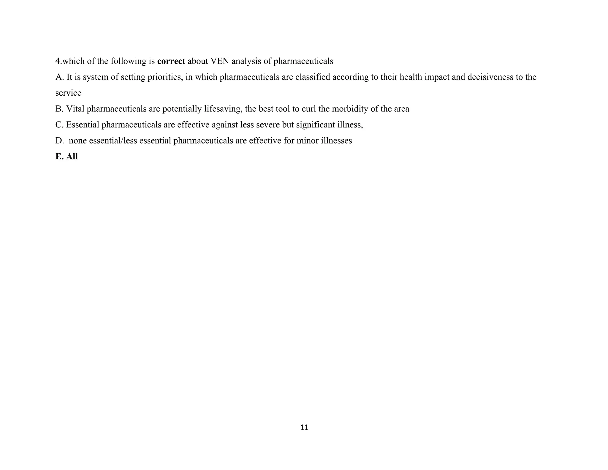 4.which of the following is correct about VEN analysis of pharmaceuticals
A. It is system of setting priorities, in which pharmaceuticals are classified according to their health impact and decisiveness to the
service
B. Vital pharmaceuticals are potentially lifesaving, the best tool to curl the morbidity of the area
C. Essential pharmaceuticals are effective against less severe but significant illness,
D. none essential/less essential pharmaceuticals are effective for minor illnesses
E. All
11
 