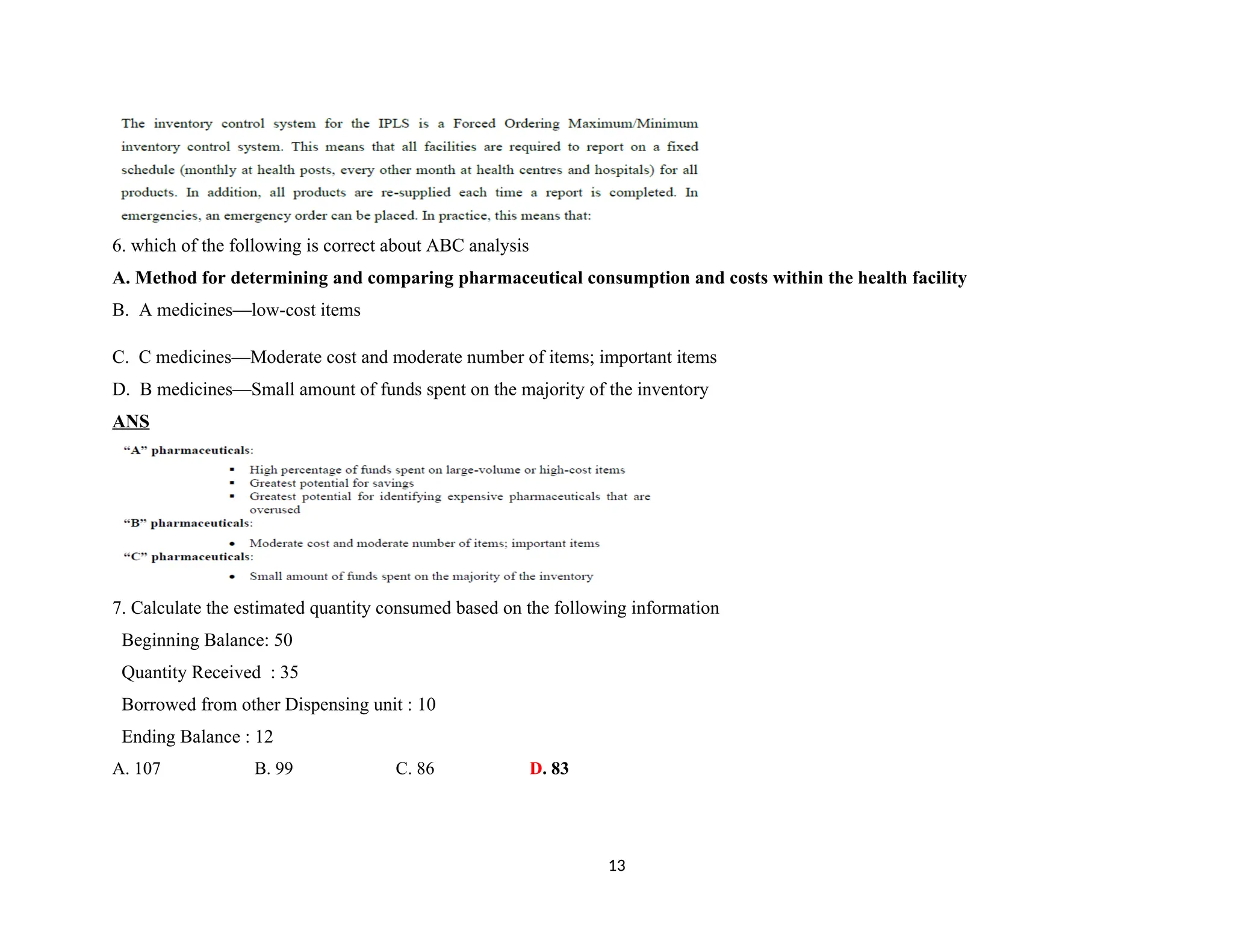 6. which of the following is correct about ABC analysis
A. Method for determining and comparing pharmaceutical consumption and costs within the health facility
B. A medicines—low-cost items
C. C medicines—Moderate cost and moderate number of items; important items
D. B medicines—Small amount of funds spent on the majority of the inventory
ANS
7. Calculate the estimated quantity consumed based on the following information
Beginning Balance: 50
Quantity Received : 35
Borrowed from other Dispensing unit : 10
Ending Balance : 12
A. 107 B. 99 C. 86 D. 83
13
 